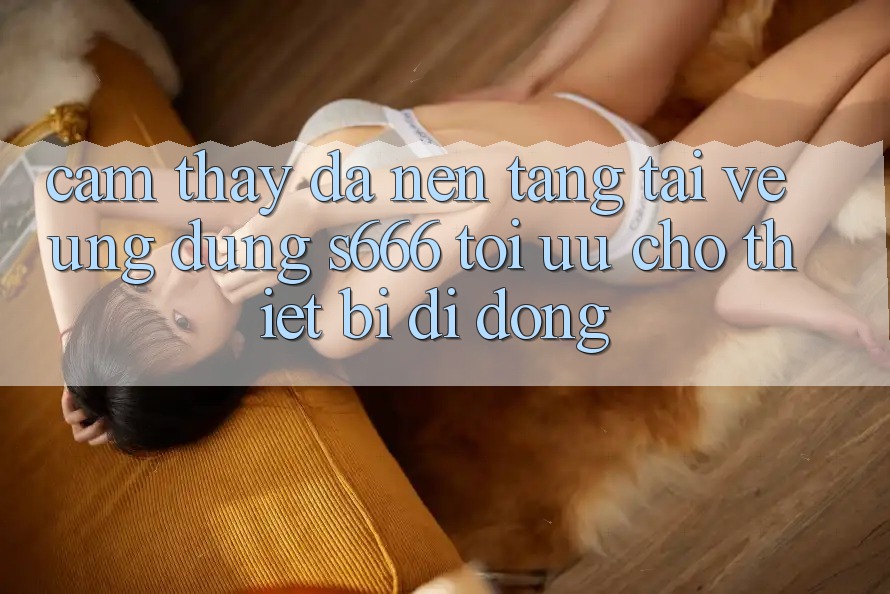 Cảm thấy Đa Nền Tảng – Tải về Ứng dụng s666 Tối Ưu Cho Thiết Bị Di Động