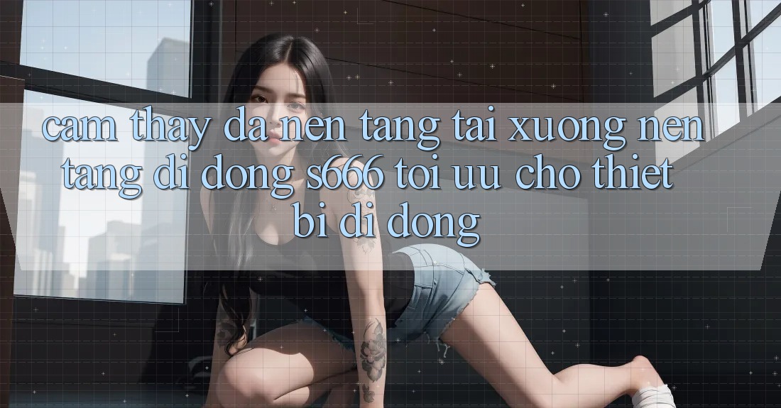 Cảm thấy Đa Nền Tảng – Tải xuống Nền tảng di động s666 Tối Ưu Cho Thiết Bị Di Động