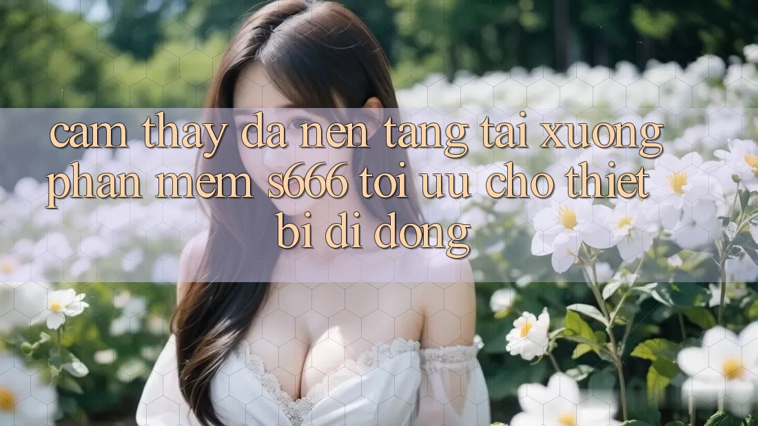 Cảm thấy Đa Nền Tảng – Tải xuống Phần mềm s666 Tối Ưu Cho Thiết Bị Di Động