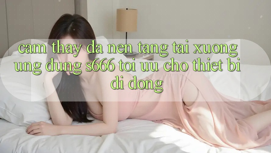 Cảm thấy Đa Nền Tảng – Tải xuống Ứng dụng s666 Tối Ưu Cho Thiết Bị Di Động