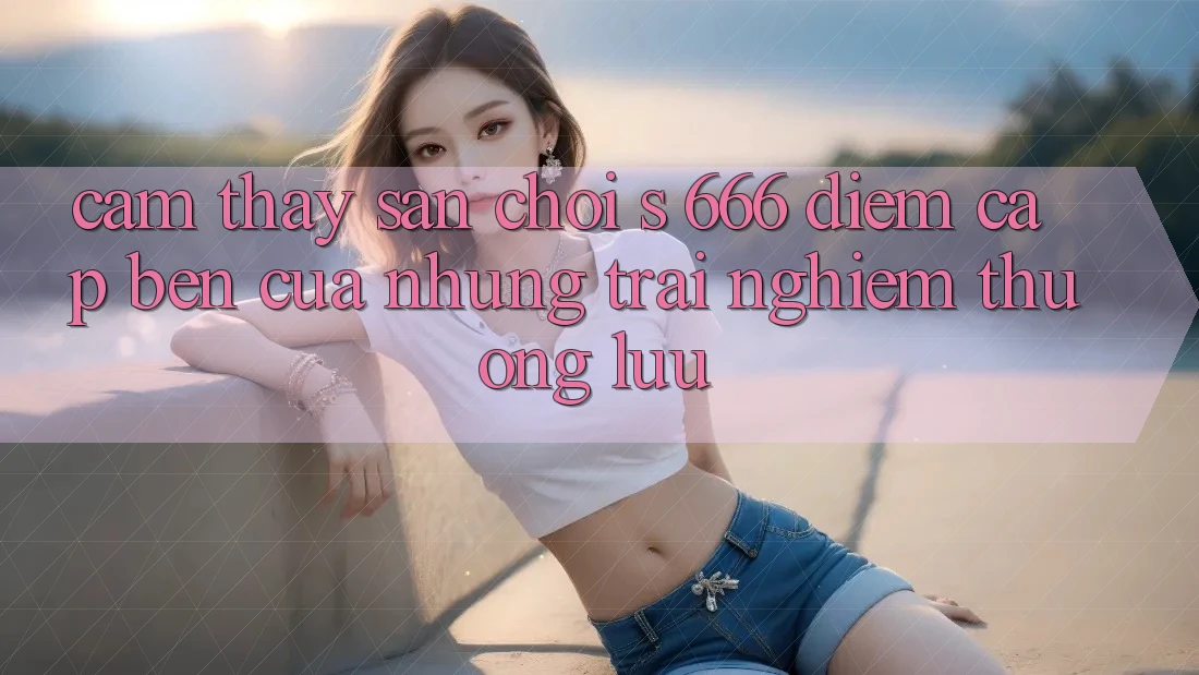 Cảm thấy Sân Chơi s 666 – Điểm Cập bến Của Những Trải Nghiệm Thượng Lưu Cảm thấy Sân Chơi s 666 – Điểm Cập bến Của Những Trải Nghiệm Thượng Lưu