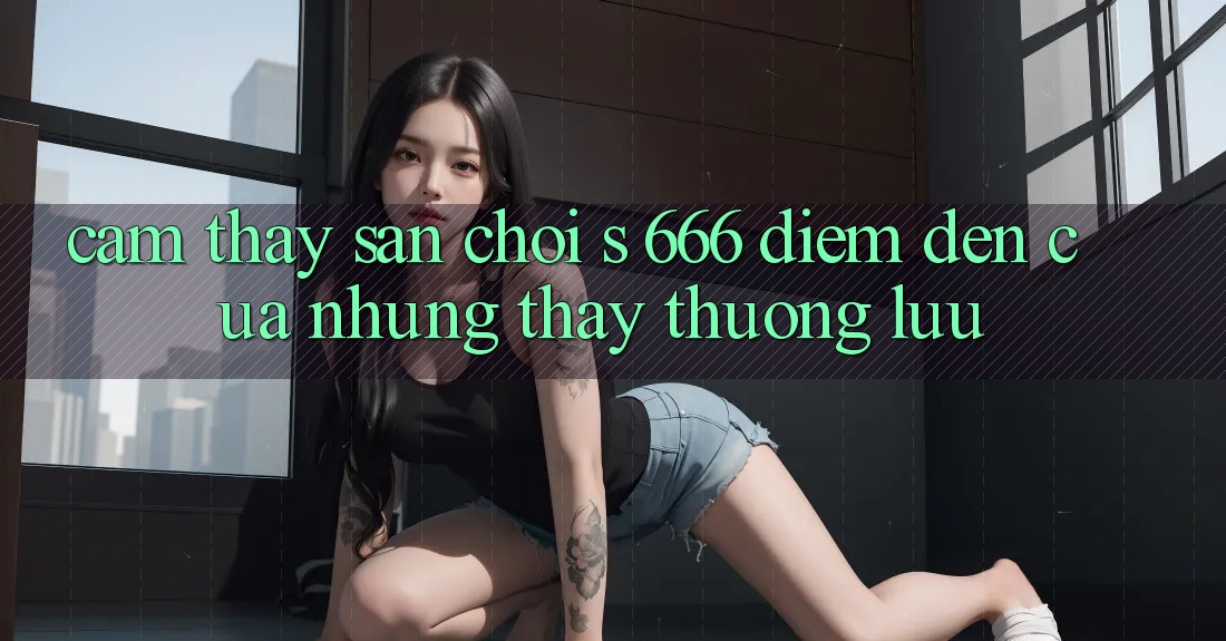 Cảm thấy Sân Chơi s 666 – Điểm Đến Của Những Thấy Thượng Lưu Cảm thấy Sân Chơi s 666 – Điểm Đến Của Những Thấy Thượng Lưu
