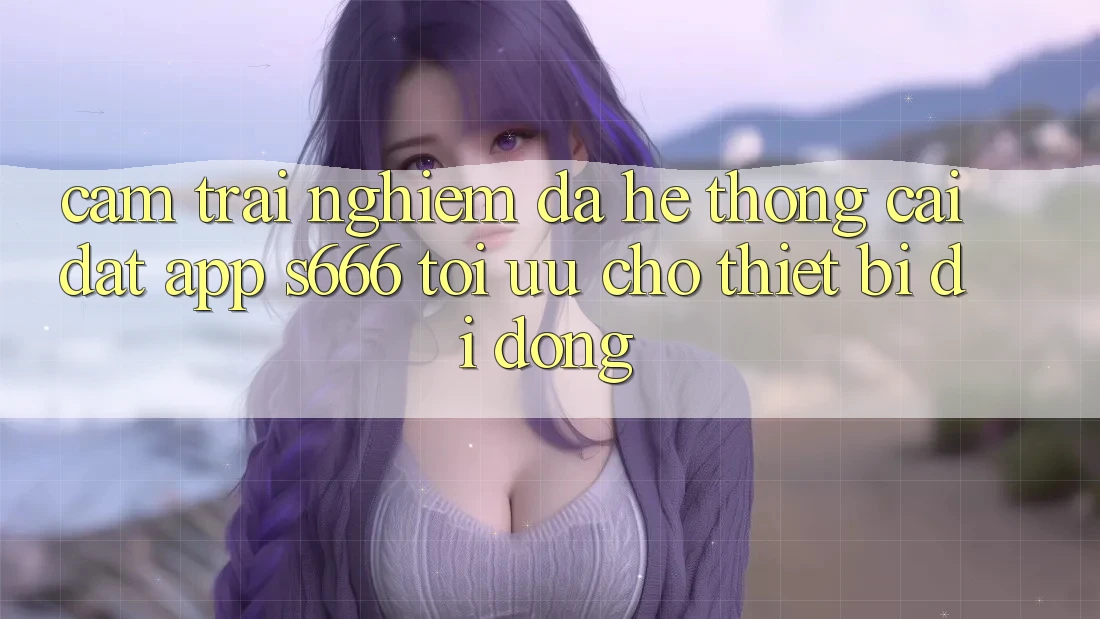 Cảm trải nghiệm Đa Hệ thống – Cài đặt App s666 Tối Ưu Cho Thiết Bị Di Động