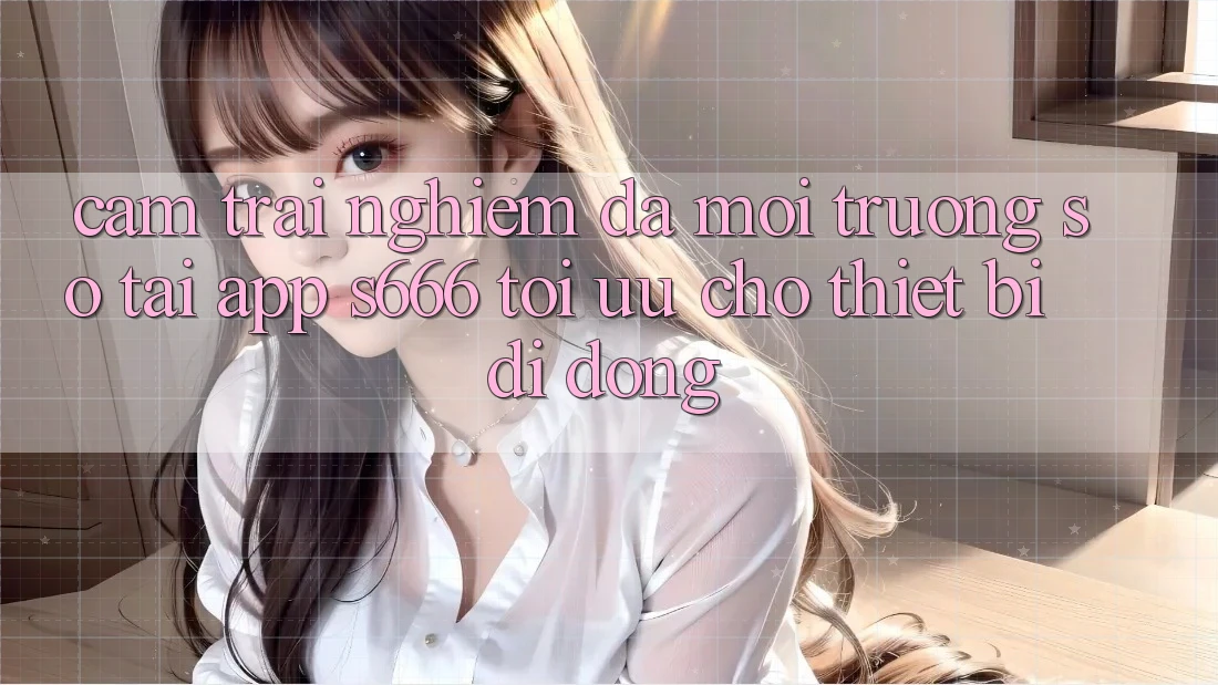 Cảm trải nghiệm Đa Môi trường số – Tải App s666 Tối Ưu Cho Thiết Bị Di Động Cảm trải nghiệm Đa Môi trường số – Tải App s666 Tối Ưu Cho Thiết Bị Di Động