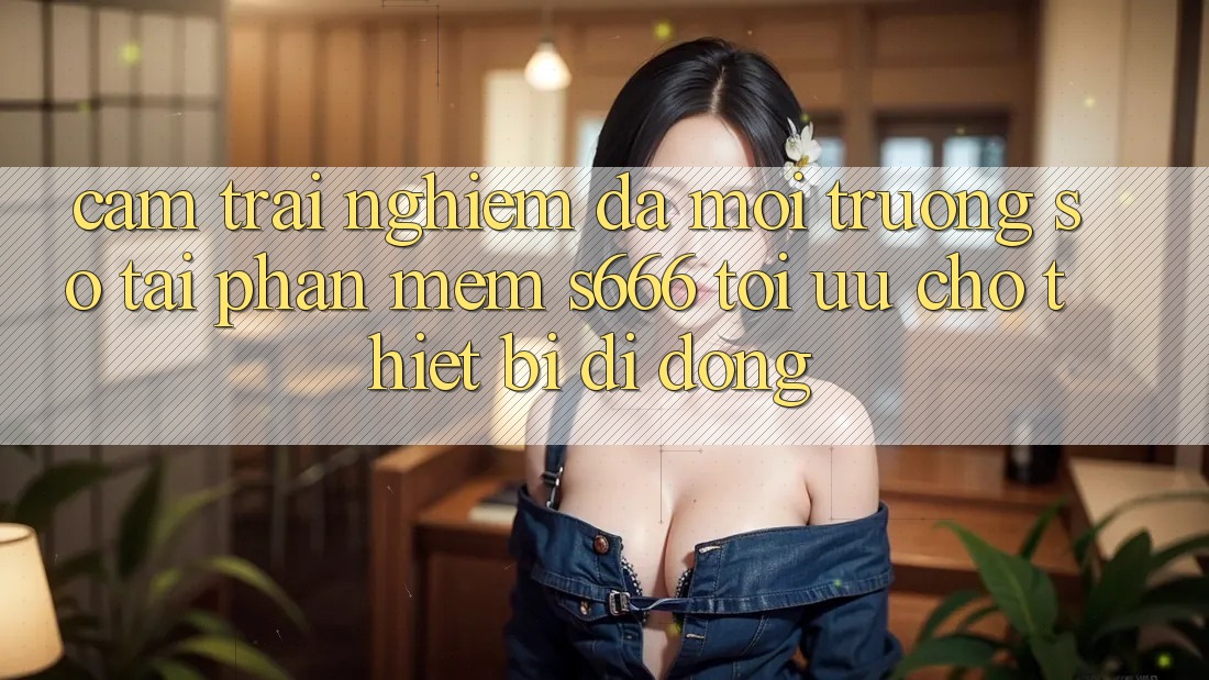 Cảm trải nghiệm Đa Môi trường số – Tải Phần mềm s666 Tối Ưu Cho Thiết Bị Di Động Cảm trải nghiệm Đa Môi trường số – Tải Phần mềm s666 Tối Ưu Cho Thiết Bị Di Động