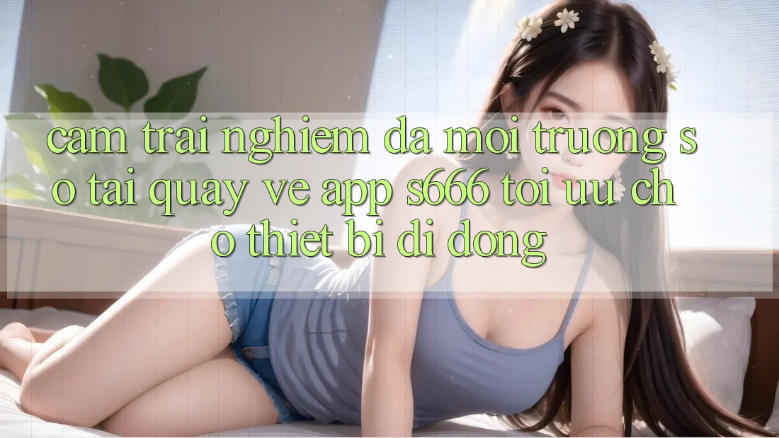 Cảm trải nghiệm Đa Môi trường số – Tải quay về App s666 Tối Ưu Cho Thiết Bị Di Động Cảm trải nghiệm Đa Môi trường số – Tải quay về App s666 Tối Ưu Cho Thiết Bị Di Động