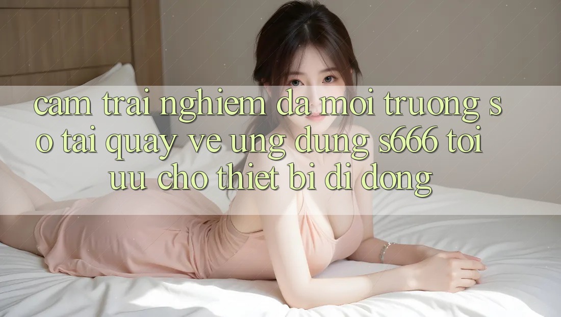 Cảm trải nghiệm Đa Môi trường số – Tải quay về Ứng dụng s666 Tối Ưu Cho Thiết Bị Di Động Cảm trải nghiệm Đa Môi trường số – Tải quay về Ứng dụng s666 Tối Ưu Cho Thiết Bị Di Động