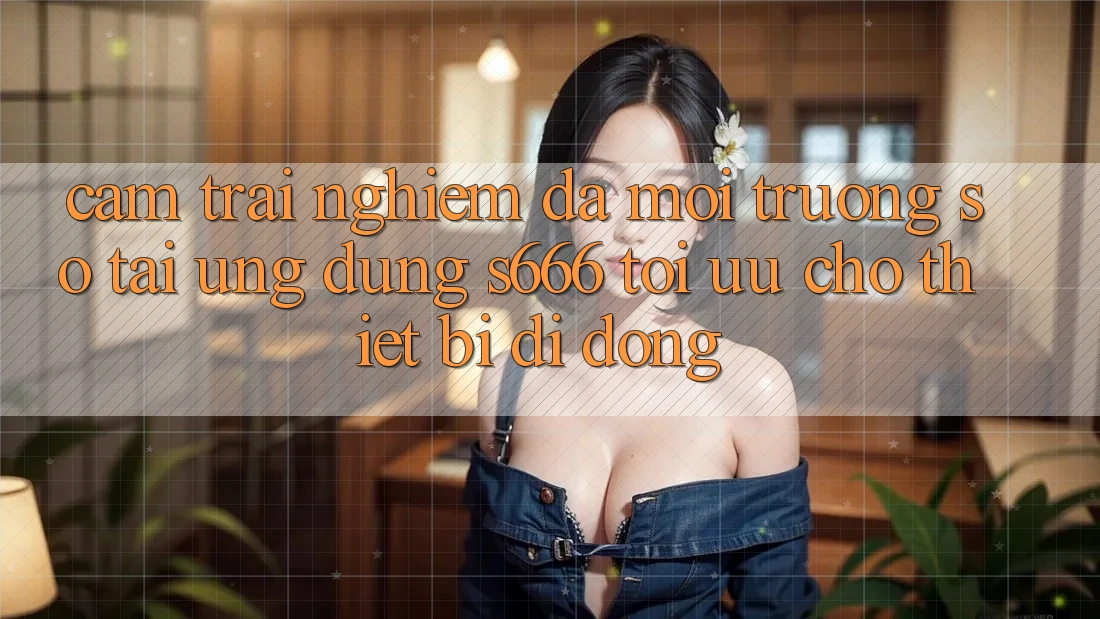 Cảm trải nghiệm Đa Môi trường số – Tải Ứng dụng s666 Tối Ưu Cho Thiết Bị Di Động