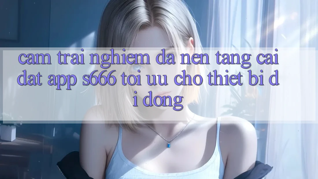 Cảm trải nghiệm Đa Nền Tảng – Cài đặt App s666 Tối Ưu Cho Thiết Bị Di Động Cảm trải nghiệm Đa Nền Tảng – Cài đặt App s666 Tối Ưu Cho Thiết Bị Di Động