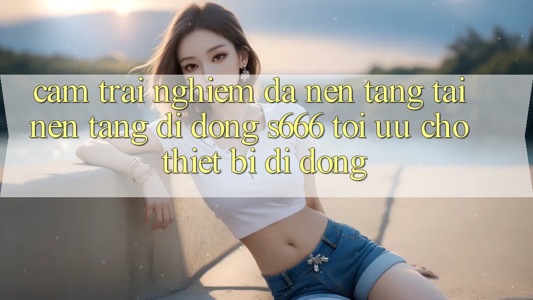 Cảm trải nghiệm Đa Nền Tảng – Tải Nền tảng di động s666 Tối Ưu Cho Thiết Bị Di Động Cảm trải nghiệm Đa Nền Tảng – Tải Nền tảng di động s666 Tối Ưu Cho Thiết Bị Di Động