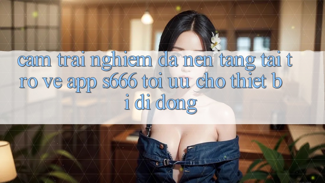 Cảm trải nghiệm Đa Nền tảng – Tải trở về App s666 Tối Ưu Cho Thiết Bị Di Động Cảm trải nghiệm Đa Nền tảng – Tải trở về App s666 Tối Ưu Cho Thiết Bị Di Động