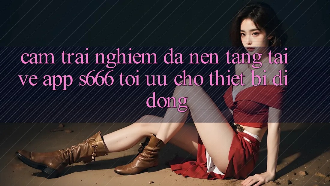 Cảm trải nghiệm Đa Nền Tảng – Tải về App s666 Tối Ưu Cho Thiết Bị Di Động Cảm trải nghiệm Đa Nền Tảng – Tải về App s666 Tối Ưu Cho Thiết Bị Di Động