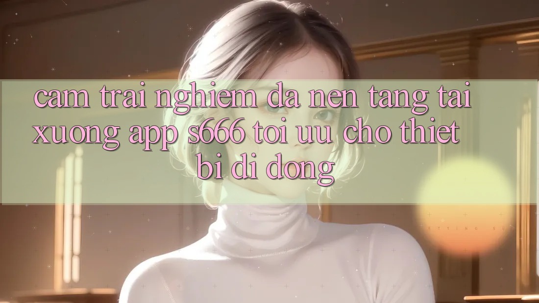 Cảm trải nghiệm Đa Nền Tảng – Tải xuống App s666 Tối Ưu Cho Thiết Bị Di Động