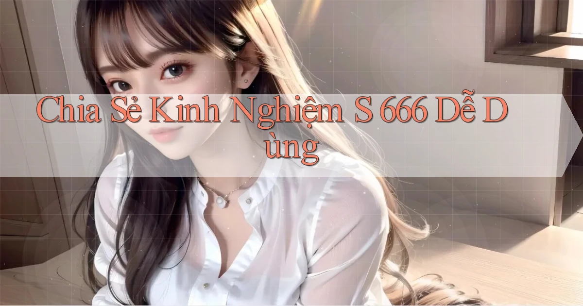 chia sẻ kinh nghiệm s 666 dễ dùng