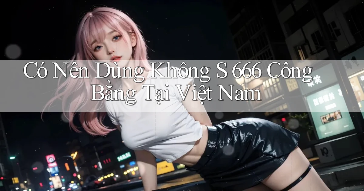 có nên dùng không s 666 công bằng tại việt nam