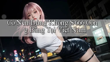 có nên dùng không s 666 công bằng tại việt nam