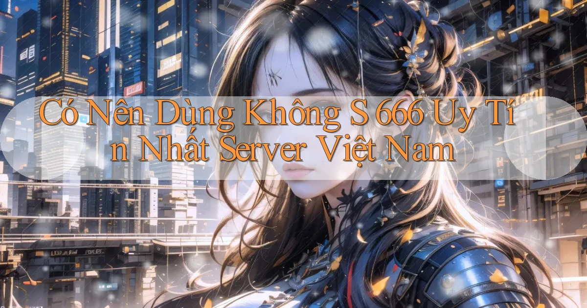 có nên dùng không s 666 uy tín nhất server việt nam