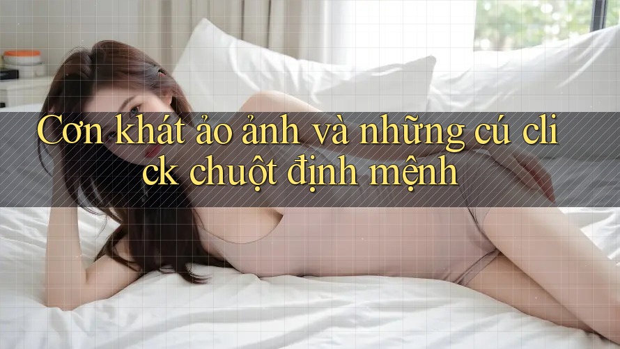 Cơn khát ảo ảnh và những cú click chuột định mệnh