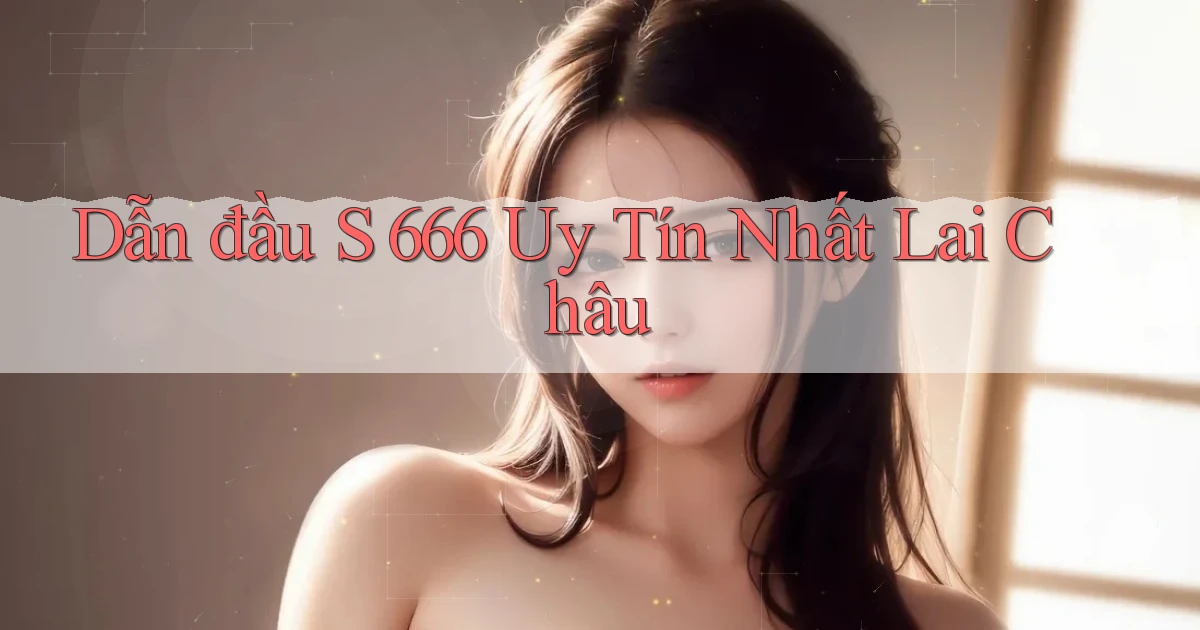dẫn đầu s 666 uy tín nhất Lai Châu