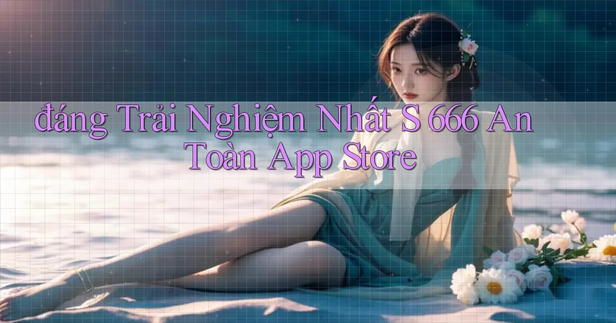 đáng trải nghiệm nhất s 666 an toàn app store