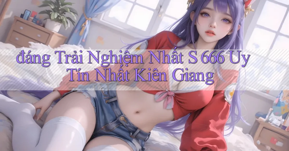đáng trải nghiệm nhất s 666 uy tín nhất Kiên Giang