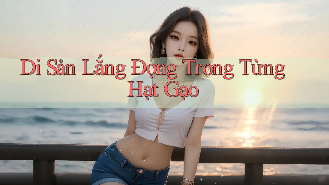 Di Sản Lắng Đọng Trong Từng Hạt Gạo Di Sản Lắng Đọng Trong Từng Hạt Gạo