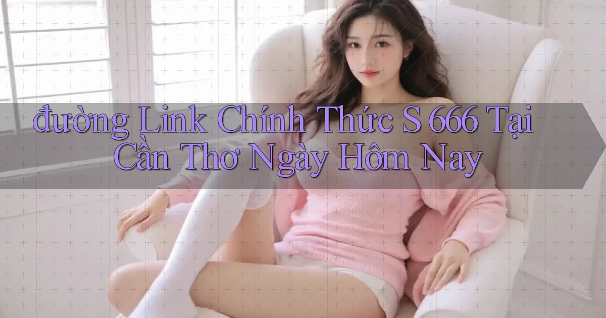 đường link chính thức s 666 tại Cần Thơ ngày hôm nay