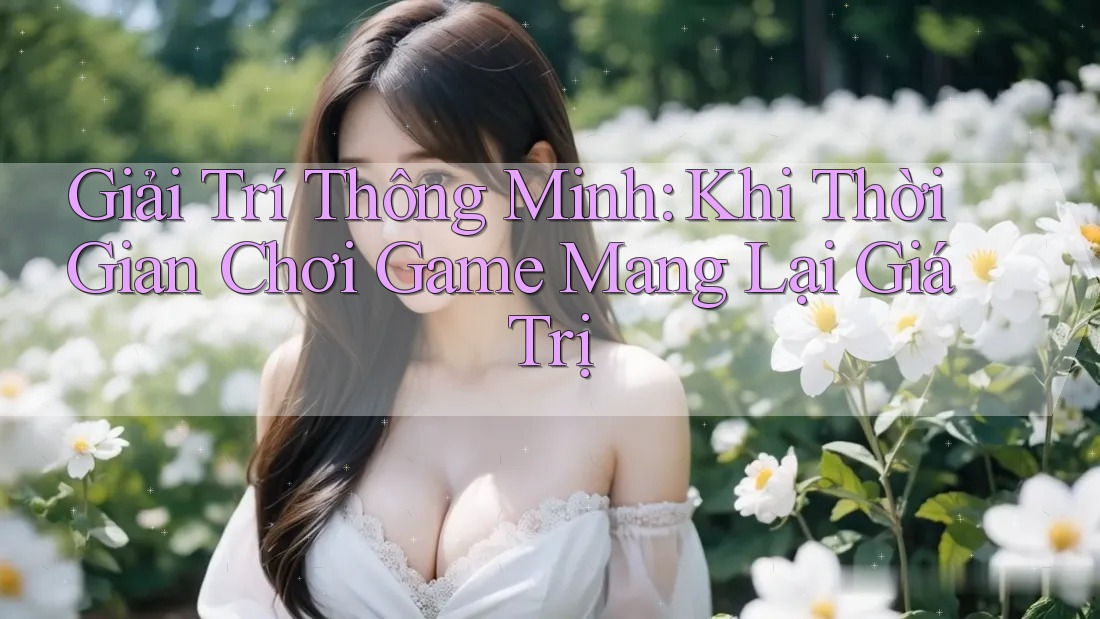 Giải Trí Thông Minh: Khi Thời Gian Chơi Game Mang Lại Giá Trị