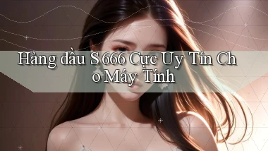 hàng đầu s 666 cực uy tín cho máy tính