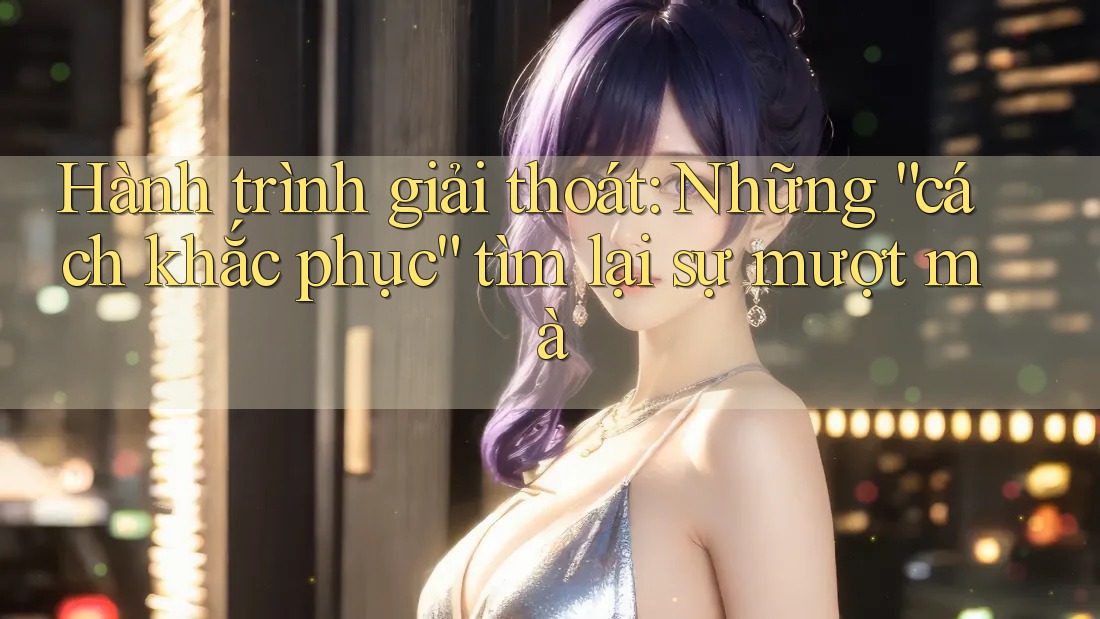 Hành trình giải thoát: Những “cách khắc phục” tìm lại sự mượt mà
