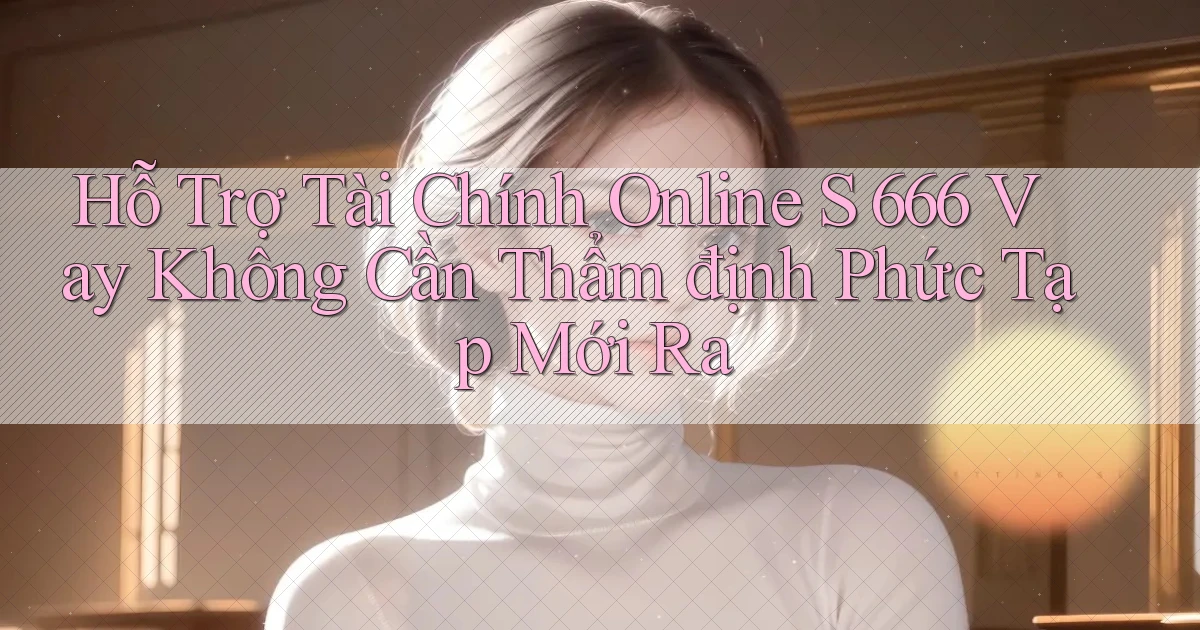 hỗ trợ tài chính online s 666 vay không cần thẩm định phức tạp mới ra