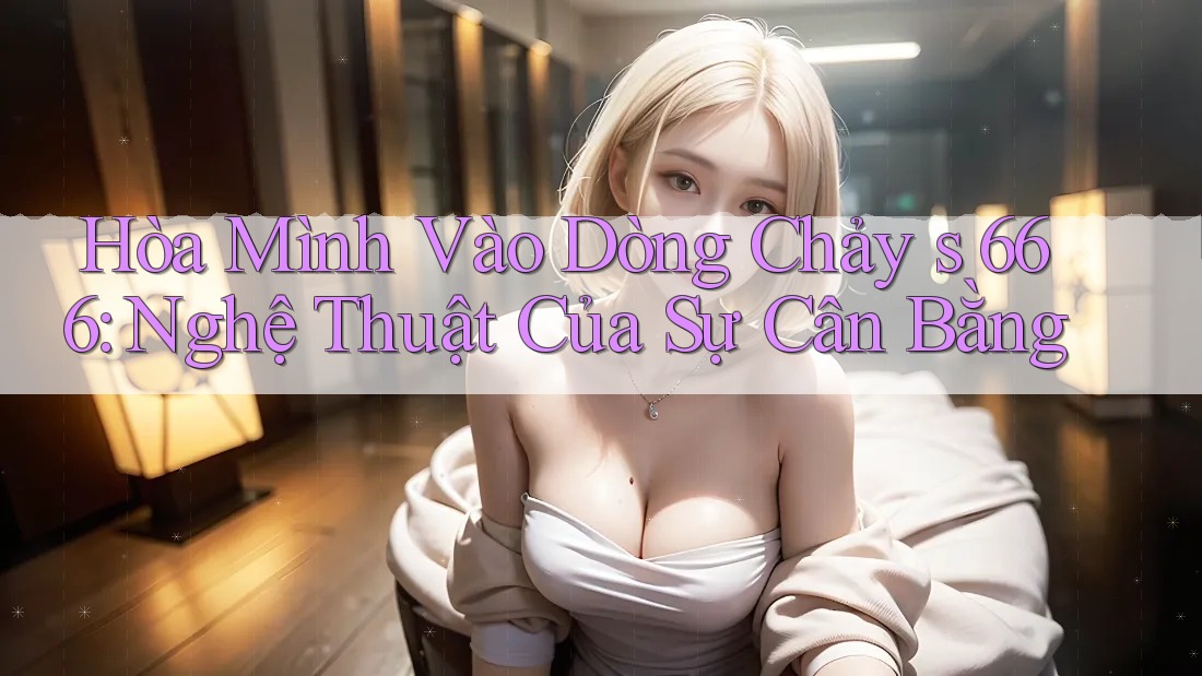 Hòa Mình Vào Dòng Chảy s 666: Nghệ Thuật Của Sự Cân Bằng Hòa Mình Vào Dòng Chảy s 666: Nghệ Thuật Của Sự Cân Bằng