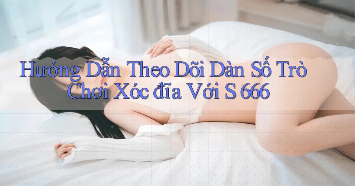 hướng dẫn theo dõi dàn số trò chơi xóc đĩa với s 666