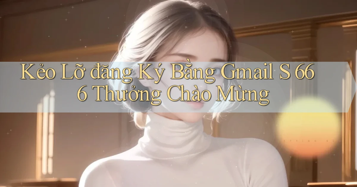 kẻo lỡ đăng ký bằng gmail s 666 thưởng chào mừng