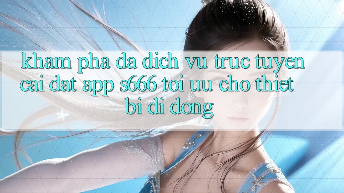 Khám phá Đa Dịch vụ trực tuyến – Cài đặt App s666 Tối Ưu Cho Thiết Bị Di Động