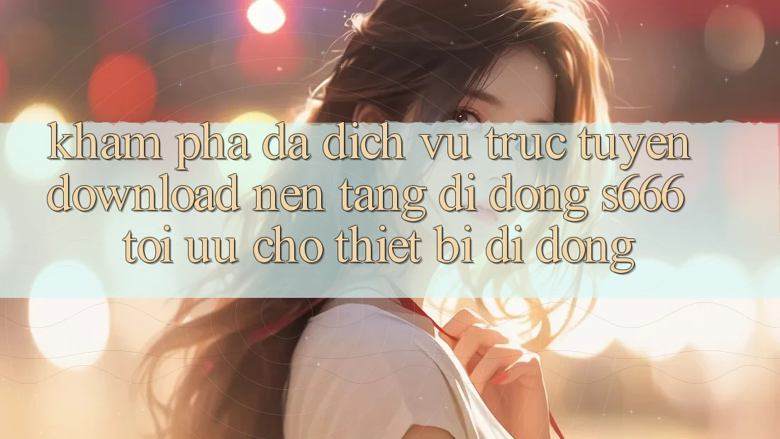 Khám phá Đa Dịch vụ trực tuyến – Download Nền tảng di động s666 Tối Ưu Cho Thiết Bị Di Động Khám phá Đa Dịch vụ trực tuyến – Download Nền tảng di động s666 Tối Ưu Cho Thiết Bị Di Động