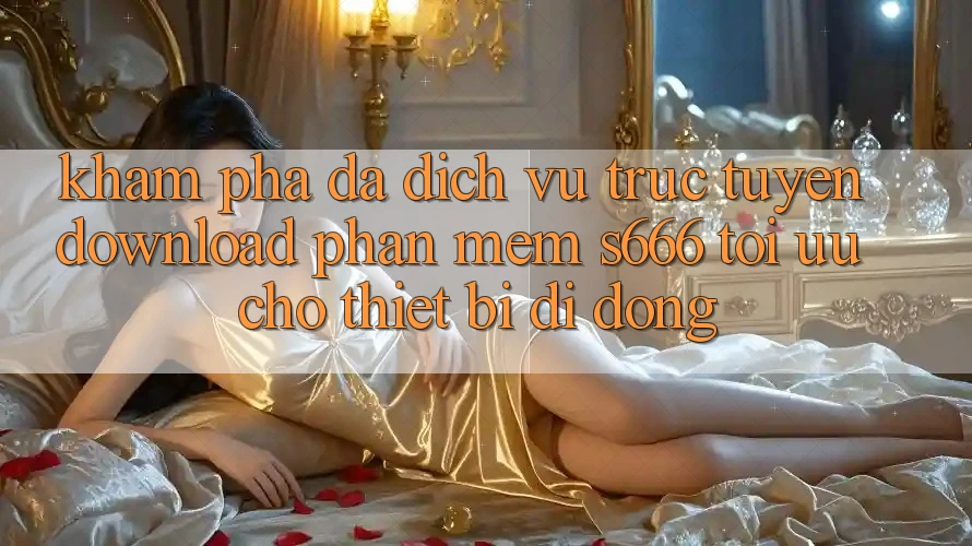 Khám phá Đa Dịch vụ trực tuyến – Download Phần mềm s666 Tối Ưu Cho Thiết Bị Di Động Khám phá Đa Dịch vụ trực tuyến – Download Phần mềm s666 Tối Ưu Cho Thiết Bị Di Động