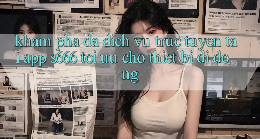 Khám phá Đa Dịch vụ trực tuyến – Tải App s666 Tối Ưu Cho Thiết Bị Di Động