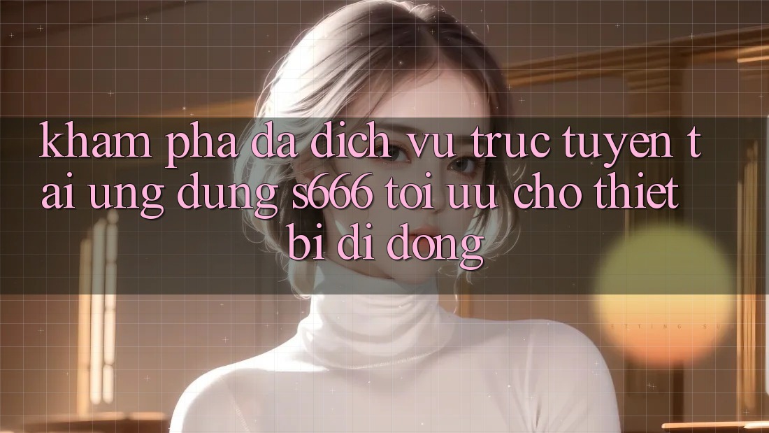 Khám phá Đa Dịch vụ trực tuyến – Tải Ứng dụng s666 Tối Ưu Cho Thiết Bị Di Động Khám phá Đa Dịch vụ trực tuyến – Tải Ứng dụng s666 Tối Ưu Cho Thiết Bị Di Động