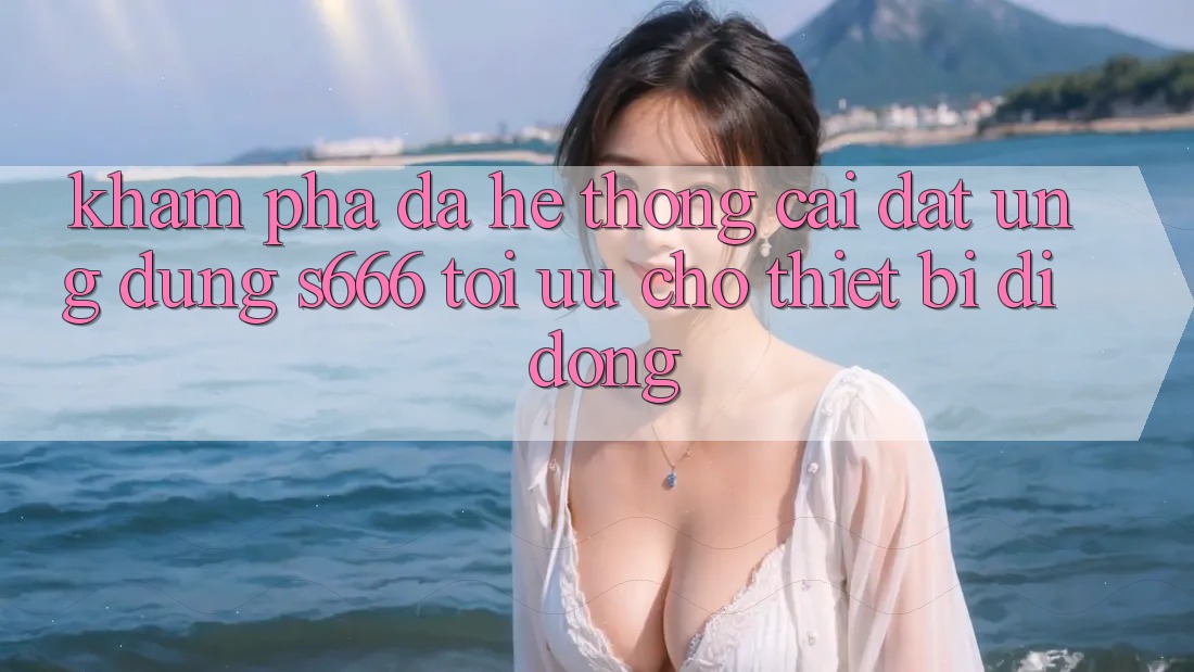 Khám phá Đa Hệ thống – Cài đặt Ứng dụng s666 Tối Ưu Cho Thiết Bị Di Động