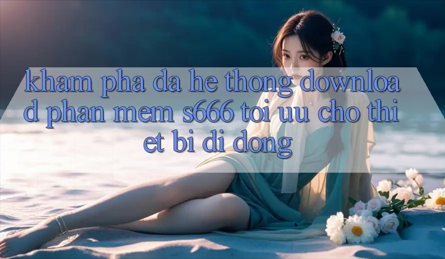 Khám phá Đa Hệ thống – Download Phần mềm s666 Tối Ưu Cho Thiết Bị Di Động Khám phá Đa Hệ thống – Download Phần mềm s666 Tối Ưu Cho Thiết Bị Di Động
