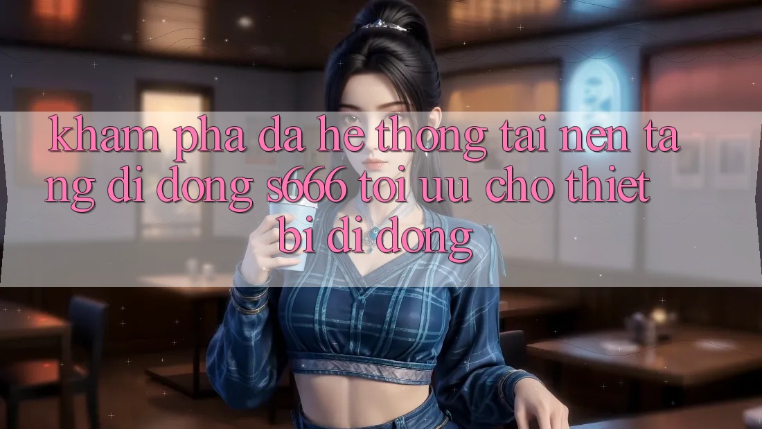 Khám phá Đa Hệ thống – Tải Nền tảng di động s666 Tối Ưu Cho Thiết Bị Di Động