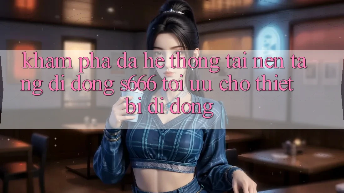 Khám phá Đa Hệ thống – Tải Nền tảng di động s666 Tối Ưu Cho Thiết Bị Di Động Khám phá Đa Hệ thống – Tải Nền tảng di động s666 Tối Ưu Cho Thiết Bị Di Động