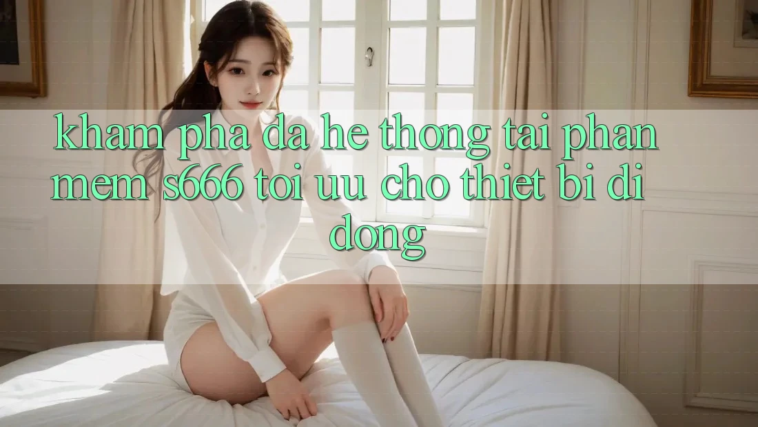 Khám phá Đa Hệ thống – Tải Phần mềm s666 Tối Ưu Cho Thiết Bị Di Động Khám phá Đa Hệ thống – Tải Phần mềm s666 Tối Ưu Cho Thiết Bị Di Động