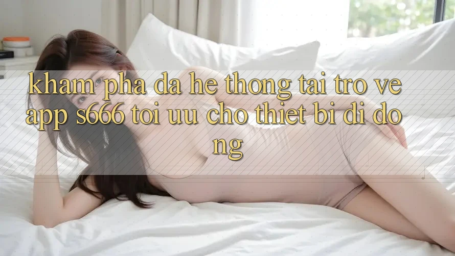 Khám phá Đa Hệ thống – Tải trở về App s666 Tối Ưu Cho Thiết Bị Di Động Khám phá Đa Hệ thống – Tải trở về App s666 Tối Ưu Cho Thiết Bị Di Động