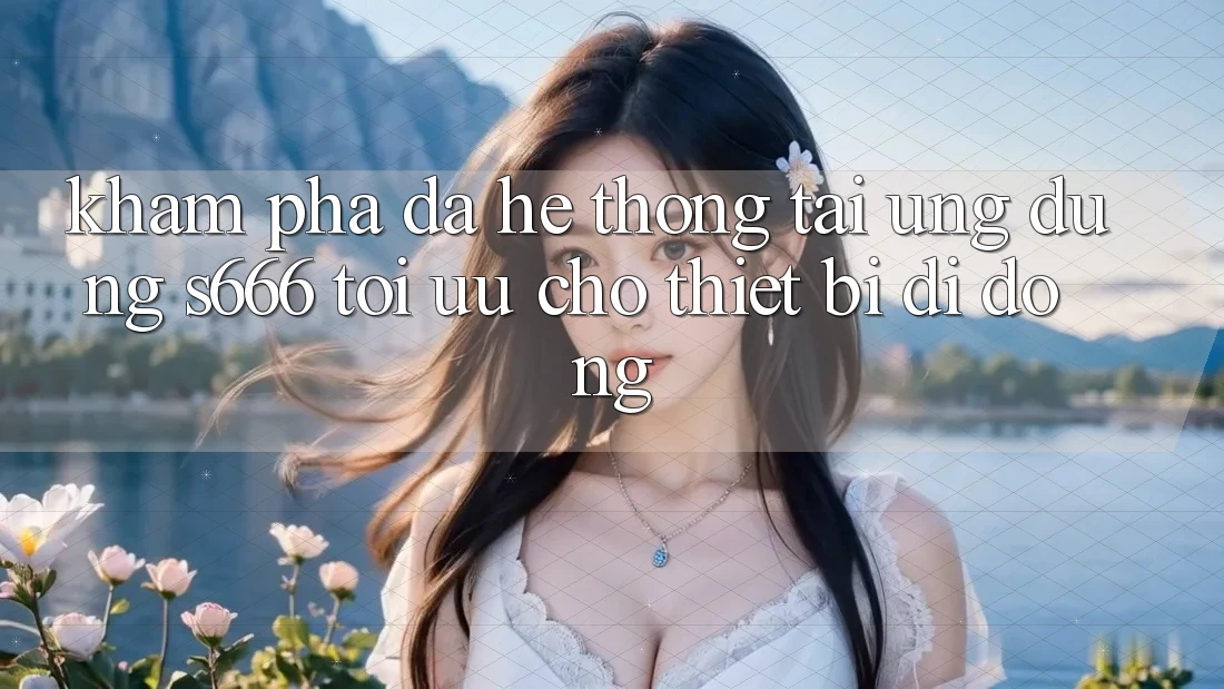 Khám phá Đa Hệ thống – Tải Ứng dụng s666 Tối Ưu Cho Thiết Bị Di Động
