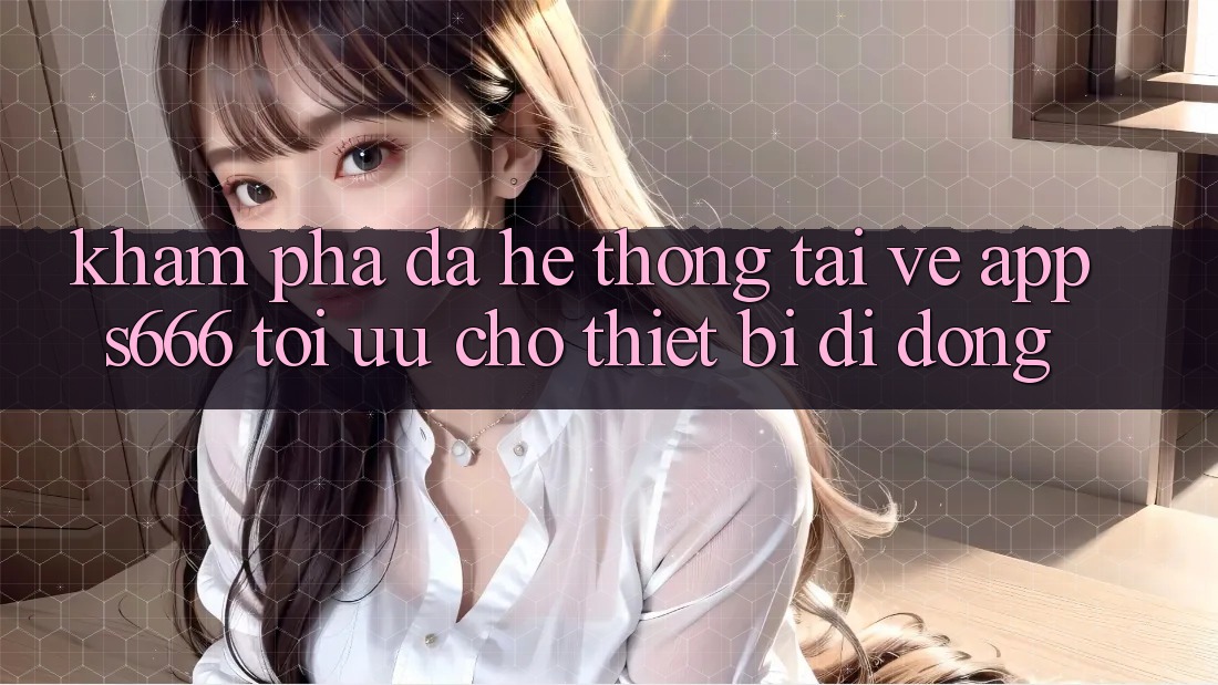 Khám phá Đa Hệ thống – Tải về App s666 Tối Ưu Cho Thiết Bị Di Động