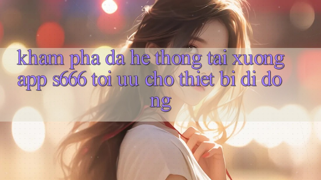 Khám phá Đa Hệ thống – Tải xuống App s666 Tối Ưu Cho Thiết Bị Di Động Khám phá Đa Hệ thống – Tải xuống App s666 Tối Ưu Cho Thiết Bị Di Động