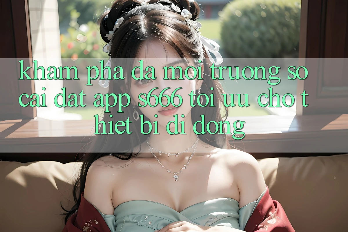 Khám phá Đa Môi trường số – Cài đặt App s666 Tối Ưu Cho Thiết Bị Di Động