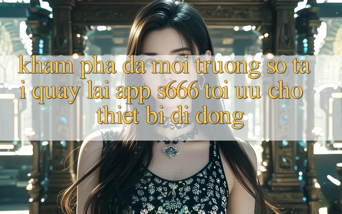 Khám phá Đa Môi trường số – Tải quay lại App s666 Tối Ưu Cho Thiết Bị Di Động